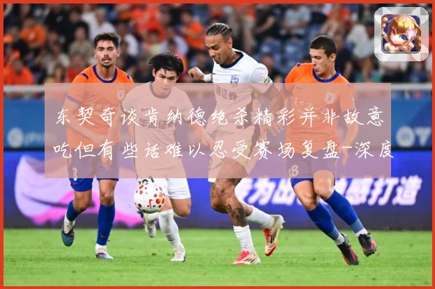 东契奇谈肯纳德绝杀精彩并非故意吃但有些话难以忍受赛场复盘-深度解析