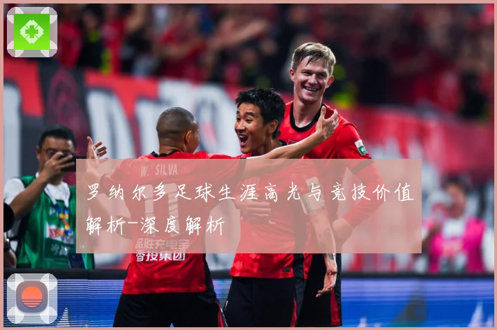 罗纳尔多足球生涯高光与竞技价值解析-深度解析