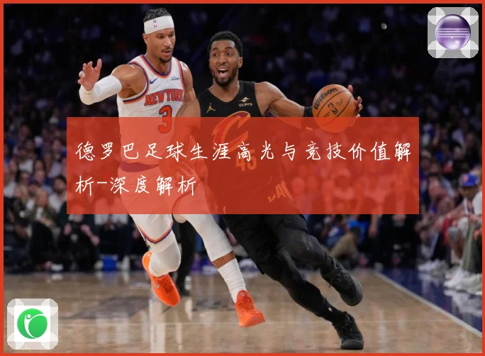 德罗巴足球生涯高光与竞技价值解析-深度解析
