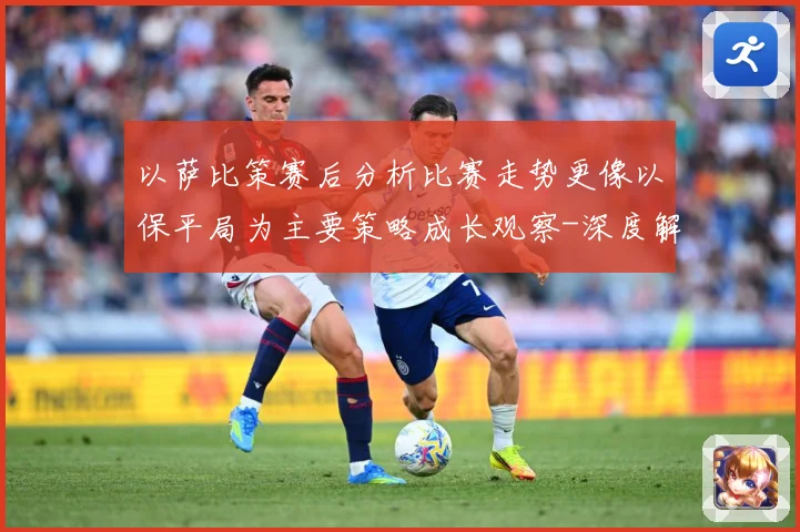 以萨比策赛后分析比赛走势更像以保平局为主要策略成长观察-深度解析