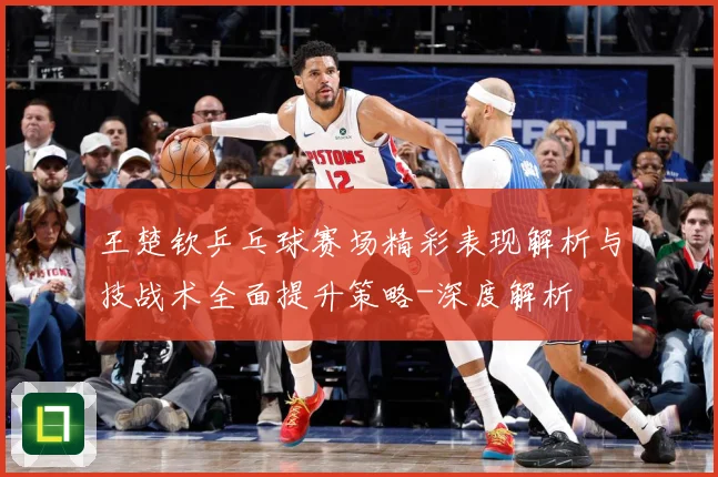 王楚钦乒乓球赛场精彩表现解析与技战术全面提升策略-深度解析