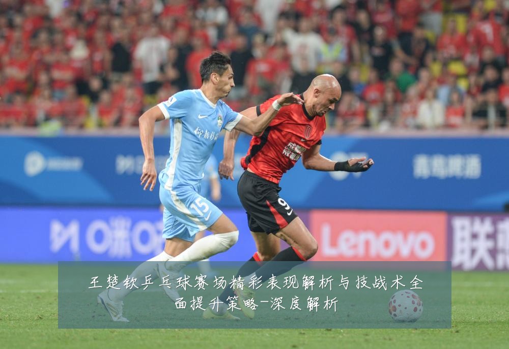 王楚钦乒乓球赛场精彩表现解析与技战术全面提升策略-深度解析